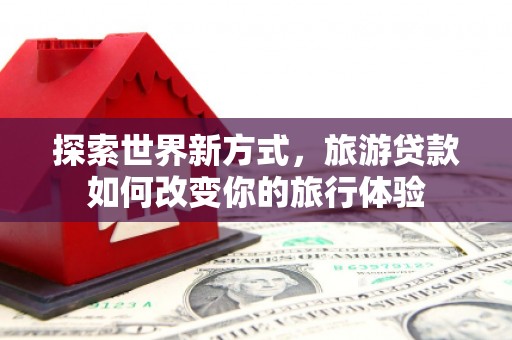 金华探索世界新方式，旅游贷款如何改变你的旅行体验