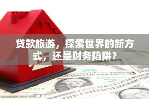 金华贷款旅游，探索世界的新方式，还是财务陷阱？